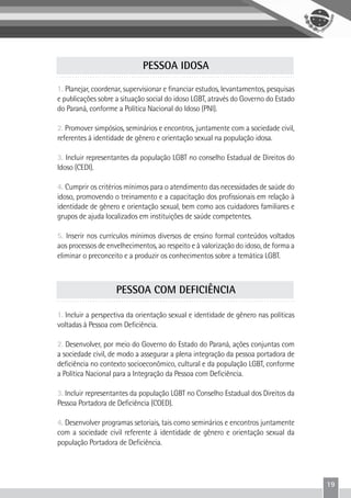 19
1. Planejar, coordenar, supervisionar e financiar estudos, levantamentos, pesquisas
e publicações sobre a situação social do idoso LGBT, através do Governo do Estado
do Paraná, conforme a Política Nacional do Idoso (PNI).
2. Promover simpósios, seminários e encontros, juntamente com a sociedade civil,
referentes à identidade de gênero e orientação sexual na população idosa.
3. Incluir representantes da população LGBT no conselho Estadual de Direitos do
Idoso (CEDI).
4. Cumprir os critérios mínimos para o atendimento das necessidades de saúde do
idoso, promovendo o treinamento e a capacitação dos profissionais em relação à
identidade de gênero e orientação sexual, bem como aos cuidadores familiares e
grupos de ajuda localizados em instituições de saúde competentes.
5. Inserir nos currículos mínimos diversos de ensino formal conteúdos voltados
aos processos de envelhecimentos, ao respeito e à valorização do idoso, de forma a
eliminar o preconceito e a produzir os conhecimentos sobre a temática LGBT.
PESSOA IDOSA
1. Incluir a perspectiva da orientação sexual e identidade de gênero nas políticas
voltadas à Pessoa com Deficiência.
2. Desenvolver, por meio do Governo do Estado do Paraná, ações conjuntas com
a sociedade civil, de modo a assegurar a plena integração da pessoa portadora de
deficiência no contexto socioeconômico, cultural e da população LGBT, conforme
a Política Nacional para a Integração da Pessoa com Deficiência.
3. Incluir representantes da população LGBT no Conselho Estadual dos Direitos da
Pessoa Portadora de Deficiência (COED).
4. Desenvolver programas setoriais, tais como seminários e encontros juntamente
com a sociedade civil referente à identidade de gênero e orientação sexual da
população Portadora de Deficiência.
PESSOA COM DEFICIÊNCIA
 