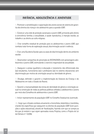 20
1. Promover a sensibilização e capacitação dos atores sociais do sistema de garan-
tia dos direitos da criança e do adolescente para a questão LGBT.
2. Construir uma rede de proteção social para o jovem LGBT, primando pelo direito
à convivência familiar, à sexualidade, à saúde reprodutiva, à inserção escolar, ao
trabalho e ao direito ao culto religioso.
3. Criar conselho estadual de proteção para os adolescentes e jovens LGBT, que
combata toda forma de exploração sexual, discriminação social e violência.
4. Criar uma Ouvidoria Escolar para os casos de discriminação dentro do ambiente
escolar.
5. Desenvolver campanhas de prevenção às DST/HIV/AIDS com personagens ado-
lescentes e jovens LGBT, estimulando o exercício responsável da sexualidade.
6. Assegurar o acesso igualitário à educação e tratamento não diferenciado dos
(as) estudantes, funcionários (as) e professores (as) no sistema educacional, sem
discriminação por motivo de orientação sexual ou identidade de gênero.
7. Divulgar, defender e garantir a implementação do Estatuto da Criança e do
Adolescente em todo o Estado do Paraná.
8. Garantir a transversalidade dos temas de identidade de gênero e orientação se-
xual na construção de todas as políticas públicas voltadas a adolescentes e jovens
por meio dos Conselhos de adolescentes e jovens LGBT.
9. Incluir representantes da população LGBT no Conselho Estadual da Juventude.
10. Exigir que o Estado combata ativamente a homofobia, lesbofobia e transfobia,
criando leis específicas que assegurem os direitos da população LGBT (com puni-
ções e ações educativas), através de fiscalizações, fazendo com que se cumpra as
leis que já existem e que sejam aprovados novos Projetos, como o Projeto de Lei
da Câmara nº 122/06.
INFÂNCIA, ADOLESCÊNCIA E JUVENTUDE
 