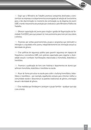 21
11. Exigir que o Ministério do Trabalho promova campanhas destinadas a cons-
cientizar as empresas e os departamentos encarregados de seleção de funcionários
para a não discriminação no momento da contratação ou da dispensa do jovem
LGBT, criando mecanismos de proteção por sindicatos e pelo Ministério Público do
Trabalho.
12. Oferecer capacitação de jovens para criação e gestão de Organizações da So-
ciedade Civil (OSC), para que possam ter mais autonomia para lutar por seus ideais
e direitos.
13. Financiar, por verbas governamentais, grupos e programas que estimulem a
interação e a equidade entre jovens, independentemente de orientação sexual ou
identidade de gênero.
14. Criar políticas de segurança pública para garantir segurança em espaços de
frequência e convivência LGBT, com policiais capacitados para respeitar a diver-
sidade sexual e combater manifestações relacionadas à homofobia, lesbofobia e
transfobia.
15. Financiar a publicação de livro com histórias e depoimentos de alunos que
sofreram homofobia, lesbofobia e transfobia na escola.
16. Atuar de forma pró-ativa na escola para coibir o bullying homofóbico, lesbo-
fóbico e transfóbico – por exemplo, espalhando cartazes para informar melhor a
comunidade escolar e desconstruir os padrões tradicionais de gênero, orientação
sexual e identidade de gênero.
17. Criar medidas que fortaleçam e protejam o grupo familiar – qualquer que seja
o seu arranjo.
 