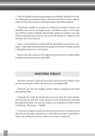 24
4. Tomar as medidas necessárias para assegurar um ambiente favorável às ativida-
de voltadas para a promoção, proteção e aplicação dos direitos humanos, especial-
mente direitos relevantes para a orientação sexual e identidade de gênero.
5. Proporcionar medidas de proteção aos defensores de direitos humanos, que
trabalham com temas de orientação sexual e identidade de gênero, contra qual-
quer violência, ameaça, retaliação, discriminação, pressão ou qualquer outra ação
arbitrária perpetrada pelo Estado ou por atores não-estatais em resposta às suas
atividades de direitos humanos.
6. Apoiar o reconhecimento e credibilidade de organizações que promovem, pro-
tegem e lutam pelos direitos humanos de pessoas de diversas orientações sexuais
e identidade de gênero em nível estadual.
7. Apoiar e estimular a parceria entre órgãos governamentais com as organizações
de defesa dos direitos da comunidade LGBT.
1. Promover a parceria e apoio da Procuradoria dos Direitos do Cidadão no que
se refere à promoção e defesa dos direitos da comunidade LGBT.
2. Promover, por meio das medidas judiciais cabíveis, as seguintes demandas
da população LGBT:
a) realização de cirurgia de redesignação sexual nos casos de transexualidade,
de forma gratuita pelo SUS, sendo inclusa no rol de procedimentos realizados
pelos planos de saúde, visto que tal cirurgia é autorizada pelo Conselho Federal
de Medicina - Resolução nº 1.652/02;
b) a inclusão no cadastro escolar do nome social de travestis e transexuais pela
Secretaria de Educação, respeitando-se a identidade de gênero do aluno(a), no
âmbito das escolas particulares e públicas (municipais e estaduais);
MINISTÉRIO PÚBLICO
 