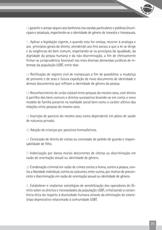 25
c) garantir o acesso seguro aos banheiros nas escolas particulares e públicas (muni-
cipais e estaduais, respeitando-se a identidade de gênero de travestis e transexuais.
3. Aplicar a legislação vigente, e quando esta for omissa, recorrer à analogia e
aos princípios gerais do direito, atendendo aos fins sociais a que a lei se dirige
e às exigências do bem comum, respeitando-se os princípios da igualdade, da
dignidade da pessoa humana e da não discriminação, a fim de efetivamente
firmar-se jurisprudência favorável nas mais diversas demandas jurídicas de in-
teresse da população LGBT, entre elas:
a) Retificação de registro civil de transexuais a fim de possibilitar a mudança
de prenome e de sexo e futura expedição de novo documento de identidade e
demais documentos que reflitam a identidade de gênero da pessoa.
b) Reconhecimento de união estável entre pessoas do mesmo sexo, com direito
à partilha dos bens comuns e direitos sucessórios levando-se em conta o novo
modelo de família presente na realidade social bem como o caráter afetivo das
relações entre pessoas do mesmo sexo.
c) Inscrição de parceiro do mesmo sexo como dependente em plano de saúde
de natureza privada.
d) Adoção de crianças por parceiros homoafetivos.
e) Concessão de direito de visitas ou concessão de pedido de guarda e respon-
sabilidade de filho.
f) Indenização por danos morais decorrentes de ofensa ou discriminação em
razão de orientação sexual ou identidade de gênero.
g) Condenação criminal em razão de crimes contra a honra, contra a pessoa, con-
tra a liberdade individual, contra os costumes, entre outros, por motivo de precon-
ceito e discriminação em razão de orientação sexual ou identidade de gênero.
4. Estabelecer e implantar estratégias de sensibilização dos operadores do Di-
reito sobre os direitos e necessidades da população LGBT, enfatizando a consci-
ência ética do respeito à diversidade humana através da eliminação do estere-
ótipo depreciativo relacionado à comunidade LGBT.
 