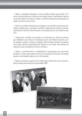 26
5. Aplicar a legislação adequada e outras medidas cabíveis para proibir e eli-
minar a discriminação por motivo de orientação sexual e identidade de gênero
nas esferas pública e privada, na mídia, no âmbito profissional, da educação, da
saúde, da cultura, entre outros.
6. Tomar as medidas necessárias para assegurar um ambiente favorável às ati-
vidade voltadas para a promoção, proteção e aplicação dos direitos humanos,
especialmente direitos relevantes para a orientação sexual e identidade de gê-
nero.
7. Proporcionar medidas de proteção aos defensores de direitos humanos,
que trabalham com temas de orientação sexual e identidade de gênero, con-
tra qualquer violência, ameaça, retaliação, discriminação, pressão ou qualquer
outra ação arbitrária perpetrada pelo Estado ou por atores não-estatais em
resposta às suas atividades de direitos humanos.
8. Apoiar o reconhecimento e credibilidade de organizações que promovam,
protegem e lutam pelos direitos humanos de pessoas de diversas orientações
sexuais e identidades de gênero em nível estadual.
9. Apoiar e estimular a parceria entre órgãos governamentais com as organiza-
ções de defesa dos direitos da comunidade LGBT.
 