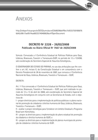 27
ANEXOS
http://celepar7cta.pr.gov.br/SEEG/sumulas.nsf/2b08298abff0cc7c8325750100676
6d4/a38b17ae0fcf4aa68325740400628ac4?OpenDocument
DECRETO Nº 2228 - 26/02/2008
Publicado no Diário Oficial Nº 7667 de 26/02/2008
Súmula: Convocada a I Conferência Estadual de Políticas Públicas para Gays,
Lésbicas, Bissexuais, Travestir e Transexuais-GLBT, no período de 12 a 13/4/08,
sob coordenação do Secretário Especial de Assuntos Estratégicos...
O GOVERNADOR DO ESTADO DO PARANÁ, no uso das atribuições que lhe con-
fere o art. 87, incisos V, da Constituição Estadual e em consonância com o
Decreto Presidencial de 28 de novembro de 2007, que convoca a I Conferência
Nacional de Gays, Lésbicas, Bissexuais, Travestis e Transexuais – GLBT,
DECRETA:
Art. 1º Fica convocada a I Conferência Estadual de Políticas Públicas para Gays,
Lésbicas, Bissexuais, Travestis e Transexuais – GLBT, que será realizada no pe-
ríodo de 12 a 13 de abril de 2008, sob coordenação do Secretário Especial de
Assuntos Estratégicos em conjunto com as Secretarias de Estado, com o obje-
tivos de:
I - propor diretrizes para a implementação de políticas públicas e o plano nacio-
nal de promoção da cidadania e direitos humanos de Gays, Lésbicas, Bissexuais,
Travestis e Transexuais – GLBT;
II - avaliar e propor estratégias para fortalecer em âmbito Estadual o Programa
Brasil sem Homofobia;
III - propor as diretrizes para a implementação do plano estadual de promoção
da cidadania e direitos humanos de GLBT; e
IV - propor as diretrizes para a implementação de planos municipais de promo-
ção da cidadania e direitos humanos de GLBT.
 
