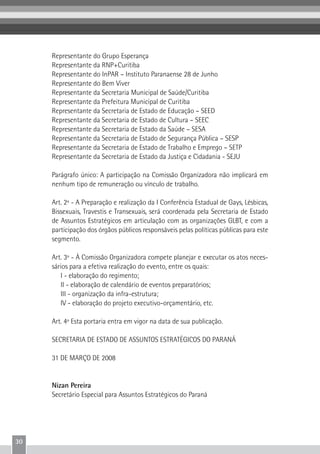 30
Representante do Grupo Esperança
Representante da RNP+Curitiba
Representante do InPAR – Instituto Paranaense 28 de Junho
Representante do Bem Viver
Representante da Secretaria Municipal de Saúde/Curitiba
Representante da Prefeitura Municipal de Curitiba
Representante da Secretaria de Estado de Educação – SEED
Representante da Secretaria de Estado de Cultura – SEEC
Representante da Secretaria de Estado da Saúde – SESA
Representante da Secretaria de Estado de Segurança Pública – SESP
Representante da Secretaria de Estado de Trabalho e Emprego – SETP
Representante da Secretaria de Estado da Justiça e Cidadania - SEJU
Parágrafo único: A participação na Comissão Organizadora não implicará em
nenhum tipo de remuneração ou vínculo de trabalho.
Art. 2º - A Preparação e realização da I Conferência Estadual de Gays, Lésbicas,
Bissexuais, Travestis e Transexuais, será coordenada pela Secretaria de Estado
de Assuntos Estratégicos em articulação com as organizações GLBT, e com a
participação dos órgãos públicos responsáveis pelas políticas públicas para este
segmento.
Art. 3º - À Comissão Organizadora compete planejar e executar os atos neces-
sários para a efetiva realização do evento, entre os quais:
I - elaboração do regimento;
II - elaboração de calendário de eventos preparatórios;
III - organização da infra-estrutura;
IV - elaboração do projeto executivo-orçamentário, etc.
Art. 4º Esta portaria entra em vigor na data de sua publicação.
SECRETARIA DE ESTADO DE ASSUNTOS ESTRATÉGICOS DO PARANÁ
31 DE MARÇO DE 2008
Nizan Pereira
Secretário Especial para Assuntos Estratégicos do Paraná
 