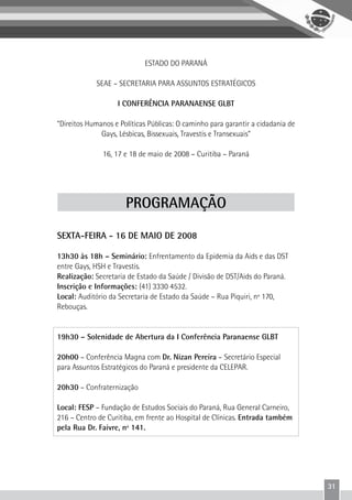 31
ESTADO DO PARANÁ
SEAE – SECRETARIA PARA ASSUNTOS ESTRATÉGICOS
I CONFERÊNCIA PARANAENSE GLBT
“Direitos Humanos e Políticas Públicas: O caminho para garantir a cidadania de
Gays, Lésbicas, Bissexuais, Travestis e Transexuais”
16, 17 e 18 de maio de 2008 – Curitiba – Paraná
PROGRAMAÇÃO
SEXTA-FEIRA - 16 DE MAIO DE 2008
13h30 às 18h – Seminário: Enfrentamento da Epidemia da Aids e das DST
entre Gays, HSH e Travestis.
Realização: Secretaria de Estado da Saúde / Divisão de DST/Aids do Paraná.
Inscrição e Informações: (41) 3330 4532.
Local: Auditório da Secretaria de Estado da Saúde – Rua Piquiri, nº 170,
Rebouças.
19h30 – Solenidade de Abertura da I Conferência Paranaense GLBT
20h00 – Conferência Magna com Dr. Nizan Pereira – Secretário Especial
para Assuntos Estratégicos do Paraná e presidente da CELEPAR.
20h30 – Confraternização
Local: FESP – Fundação de Estudos Sociais do Paraná, Rua General Carneiro,
216 – Centro de Curitiba, em frente ao Hospital de Clínicas. Entrada também
pela Rua Dr. Faivre, nº 141.
 