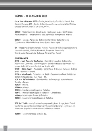 32
SÁBADO - 16 DE MAIO DE 2008
Local das atividades: FESP – Fundação de Estudos Sociais do Paraná, Rua
General Carneiro, 216 – Centro de Curitiba, em frente ao Hospital de Clínicas.
Entrada também pela Rua Dr. Faivre, nº 141.
07h30 – Credenciamento de delegados e delegadas para a I Conferência
Paranaense GLBT – encerramento após aprovação do regimento interno.
08h30 – Leitura a Aprovação do Regimento Interno da Conferência
Coordenação: Márcio Marins e Maria Goretti David Lopes
9h – Mesa: “Direitos Humanos e Políticas Públicas: O caminho para garantir a
cidadania de Gays, Lésbicas, Bissexuais, Travestis e Transexuais”
Coordenação: Tamara Enke Relatora: Adriana Piske Rudolf
PALESTRANTES
9h10 – Ivair Augusto dos Santos – Secretário Executivo do Conselho
Nacional de Combate à Discriminação da Secretaria Especial de Direitos Hu-
manos da Presidência da República – Brasília – DF
9h30 – Dálio Zippin – Advogado e Conselheiro de Direitos Humanos da OAB/
Brasil – Curitiba – Paraná.
9h50 – Irina Bacci – Consultora em Saúde, Coordenadora Geral do Coletivo
de Feministas Lésbicas – São Paulo – SP.
10h10 – Rafaelly Wiest – Coordenadora do Transgrupo Marcela Prazo –
Curitiba – Parsná.
10h30 – Debate.
12h00 – Almoço.
13h30 – Instalação dos Grupos de Trabalho.
15h45 – Intervalo dos Grupos de Trabalho – Coffee Break.
16h00 – Retorno dos Grupos de Trabalho.
18h00 – Encerramento dos Grupos de Trabalho.
15h às 17h00 – Inscrições das chapas para eleição da delegação do Paraná
(conforme regimento interno) para a I Conferência Nacional – entregues em
formulário próprio, na secretaria da Conferência Estadual.
19h00 – Encerramento do primeiro dia.
 