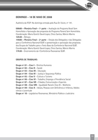 33
DOMINGO - 18 DE MAIO DE 2008
Auditório da FESP: No domingo entrada pela Rua Dr. Faivre, nº 141.
09h00 – Plenária Final – 1ª parte – Avaliação do Programa Brasil Sem
Homofobia e Aprovação das propostas do Programa Paraná Sem Homofobia.
Coordenação: Maria Goretti David Lopes, Chico Santos, Márcio Marins
12h30 – Almoço.
14h00 – Plenária Final – 2ª parte – Eleição dos Delegados e das Delegadas
para a Conferência Nacional GLBT e apresentação e aprovação das propostas
dos Grupos de Trabalho para o Texto Base da Conferência Nacional GLBT.
Coordenação: Maria Goretti David Lopes, Chico Santos, Márcio Marins
17h30 – Encerramento da I Conferência Paranaense GLBT.
GRUPOS DE TRABALHO:
Grupo nº 01 – Eixo I – Direitos Humanos
Grupo nº 02 – Eixo II – Saúde
Grupo nº 03 – Eixo III – Educação
Grupo nº 04 – Eixo IV – Justiça e Segurança Pública
Grupo nº 05 – Eixo V – Cultura e Turismo
Grupo nº 06 – Eixo VI – Trabalho, Emprego e Previdência Social
Grupo nº 07 – Eixo VII – Cidades, Comunicação e Esportes
Grupo nº 08 – Eixo VIII – Igualdade Racial e Eixo IX – Mulheres
Grupo nº 09 – Eixo X – Idosos, Pessoas com Deficiência e Infância, Adoles-
cência e Juventude
Grupo nº 10 – Legislativo Paranaense, Ministério Público e Judiciário
 