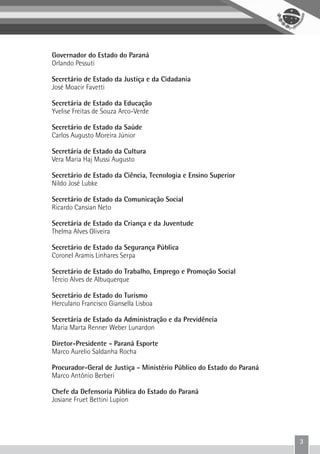 3
Governador do Estado do Paraná
Orlando Pessuti
Secretário de Estado da Justiça e da Cidadania
José Moacir Favetti
Secretária de Estado da Educação
Yvelise Freitas de Souza Arco-Verde
Secretário de Estado da Saúde
Carlos Augusto Moreira Júnior
Secretária de Estado da Cultura
Vera Maria Haj Mussi Augusto
Secretário de Estado da Ciência, Tecnologia e Ensino Superior
Nildo José Lubke
Secretário de Estado da Comunicação Social
Ricardo Cansian Neto
Secretária de Estado da Criança e da Juventude
Thelma Alves Oliveira
Secretário de Estado da Segurança Pública
Coronel Aramis Linhares Serpa
Secretário de Estado do Trabalho, Emprego e Promoção Social
Tércio Alves de Albuquerque
Secretário de Estado do Turismo
Herculano Francisco Giansella Lisboa
Secretária de Estado da Administração e da Previdência
Maria Marta Renner Weber Lunardon
Diretor-Presidente - Paraná Esporte
Marco Aurelio Saldanha Rocha
Procurador-Geral de Justiça - Ministério Público do Estado do Paraná
Marco Antônio Berberi
Chefe da Defensoria Pública do Estado do Paraná
Josiane Fruet Bettini Lupion
 