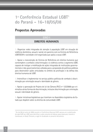 6
1ª Conferência Estadual LGBT1
do Paraná - 16-18/05/08
Propostas Aprovadas
1. Organizar redes integradas de atenção à população LGBT em situação de
violência doméstica, sexual e social, em parceria com os Centros de Referência
LGBT/SEDH e sociedade civil organizada que apóia a causa LGBT.
2. Apoiar a manutenção de Centros de Referência em direitos humanos que
contemplem o combate à discriminação e à violência contra o segmento LGBT,
capazes de instigar a mobilização de ações integradas de instituições governa-
mentais e não-governamentais voltadas para a proposição de políticas públicas
para desenvolver ações articuladas no âmbito da promoção e da defesa dos
direitos humanos de LGBT.
3. Intensificar e implementar no serviço público políticas de combate à discri-
minação por orientação sexual e identidade de gênero.
4. Apoiar a aprovação do Projeto de Lei da Câmara (PLC) nº 122/2006 que cri-
minaliza várias formas de discriminação, inclusive discriminação por orientação
sexual e identidade de gênero.
5. Apoiar iniciativas legislativas que tramitam na Assembleia Legislativa do Es-
tado que dispõem sobre os direitos da comunidade LGBT.
1
No dia 08 de Junho de 2008, durante a I Conferência Nacional GLBT, aprovou-se a substituição
da sigla GLBT por LGBT, para identificar a ação conjunta de lésbicas, gays, bissexuais, travestis e
transexuais, no Brasil. Portanto, a sigla foi atualizada no presente documento.
EIXO I
DIREITOS HUMANOS
 