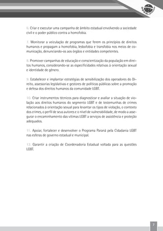 7
6. Criar e executar uma campanha de âmbito estadual envolvendo a sociedade
civil e o poder público contra a homofobia.
7. Monitorar a veiculação de programas que ferem os princípios de direitos
humanos e propagam a homofobia, lesbofobia e transfobia nos meios de co-
municação, denunciando-os aos órgãos e entidades competentes.
8. Promover campanhas de educação e conscientização da população em direi-
tos humanos, considerando-se as especificidades relativas à orientação sexual
e identidade de gênero.
9. Estabelecer e implantar estratégias de sensibilização dos operadores do Di-
reito, assessorias legislativas e gestores de políticas públicas sobre a promoção
e defesa dos direitos humanos da comunidade LGBT.
10. Criar instrumentos técnicos para diagnosticar e avaliar a situação de vio-
lação aos direitos humanos do segmento LGBT e de testemunhas de crimes
relacionados à orientação sexual para levantar os tipos de violação, o contexto
dos crimes, o perfil de seus autores e o nível de vulnerabilidade, de modo a asse-
gurar o encaminhamento das vítimas LGBT a serviços de assistência e proteção
adequados.
11. Apoiar, fortalecer e desenvolver o Programa Paraná pela Cidadania LGBT
nas esferas de governo estadual e municipal.
12. Garantir a criação de Coordenadoria Estadual voltada para as questões
LGBT.
 