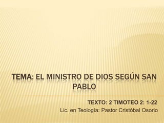 TEMA: EL MINISTRO DE DIOS SEGÚN SAN
               PABLO
                       TEXTO: 2 TIMOTEO 2: 1-22
           Lic. en Teología: Pastor Cristóbal Osorio
 