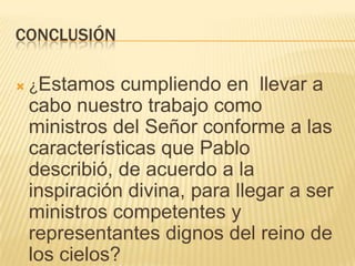 CONCLUSIÓN

   ¿Estamos   cumpliendo en llevar a
    cabo nuestro trabajo como
    ministros del Señor conforme a las
    características que Pablo
    describió, de acuerdo a la
    inspiración divina, para llegar a ser
    ministros competentes y
    representantes dignos del reino de
    los cielos?
 