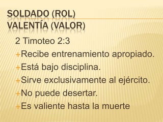 SOLDADO (ROL)
VALENTÍA (VALOR)
 2 Timoteo 2:3
 Recibe entrenamiento apropiado.

 Está bajo disciplina.

 Sirve exclusivamente al ejército.

 No puede desertar.

 Es valiente hasta la muerte
 