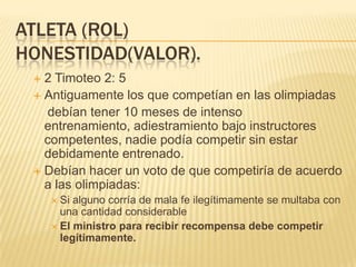ATLETA (ROL)
HONESTIDAD(VALOR).
  2 Timoteo 2: 5
  Antiguamente los que competían en las olimpiadas
   debían tener 10 meses de intenso
   entrenamiento, adiestramiento bajo instructores
   competentes, nadie podía competir sin estar
   debidamente entrenado.
  Debían hacer un voto de que competiría de acuerdo
   a las olimpiadas:
      Si alguno corría de mala fe ilegítimamente se multaba con
       una cantidad considerable
      El ministro para recibir recompensa debe competir
       legítimamente.
 