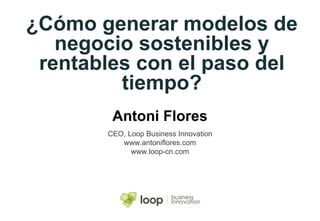 ¿Cómo generar modelos de negocio sostenibles y rentables con el paso del tiempo? Antoni Flores CEO, Loop Business Innovation www.antoniflores.com www.loop-cn.com 