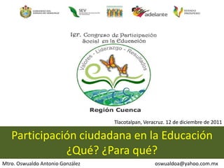 Tlacotalpan, Veracruz. 12 de diciembre de 2011

   Participación ciudadana en la Educación
              ¿Qué? ¿Para qué?
Mtro. Oswualdo Antonio González                    oswualdoa@yahoo.com.mx
 