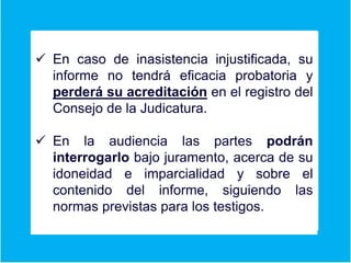Er
 En caso de inasistencia injustificada, su
informe no tendrá eficacia probatoria y
perderá su acreditación en el registro del
Consejo de la Judicatura.
 En la audiencia las partes podrán
interrogarlo bajo juramento, acerca de su
idoneidad e imparcialidad y sobre el
contenido del informe, siguiendo las
normas previstas para los testigos.
 