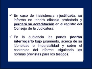 Er
 En caso de inasistencia injustificada, su
informe no tendrá eficacia probatoria y
perderá su acreditación en el registro del
Consejo de la Judicatura.
 En la audiencia las partes podrán
interrogarlo bajo juramento, acerca de su
idoneidad e imparcialidad y sobre el
contenido del informe, siguiendo las
normas previstas para los testigos.
 