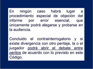 En ningún caso habrá lugar a
procedimiento especial de objeción del
informe por error esencial, que
únicamente podrá alegarse y probarse en
la audiencia.
Concluido el contrainterrogatorio y si
existe divergencia con otro peritaje, la o el
juzgador podrá abrir el debate entre
peritos de acuerdo con lo previsto en este
Código.
 