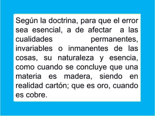 Según la doctrina, para que el error
sea esencial, a de afectar a las
cualidades permanentes,
invariables o inmanentes de las
cosas, su naturaleza y esencia,
como cuando se concluye que una
materia es madera, siendo en
realidad cartón; que es oro, cuando
es cobre.
 