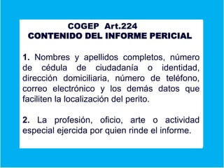 A COGEP Art.224
CONTENIDO DEL INFORME PERICIAL
Er
1. Nombres y apellidos completos, número
de cédula de ciudadanía o identidad,
dirección domiciliaria, número de teléfono,
correo electrónico y los demás datos que
faciliten la localización del perito.
2. La profesión, oficio, arte o actividad
especial ejercida por quien rinde el informe.
 