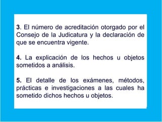 3. El número de acreditación otorgado por el
Consejo de la Judicatura y la declaración de
que se encuentra vigente.
4. La explicación de los hechos u objetos
sometidos a análisis.
5. El detalle de los exámenes, métodos,
prácticas e investigaciones a las cuales ha
sometido dichos hechos u objetos.
 
