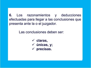 6. Los razonamientos y deducciones
efectuadas para llegar a las conclusiones que
presenta ante la o el juzgador.
Las conclusiones deben ser:
 claras,
 únicas, y;
 precisas.
 