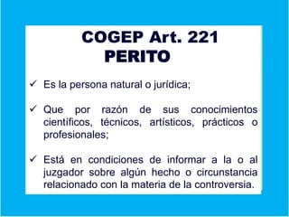 Ver aCOGEP Art. 221
PERITO
 Es la persona natural o jurídica;
 Que por razón de sus conocimientos
científicos, técnicos, artísticos, prácticos o
profesionales;
 Está en condiciones de informar a la o al
juzgador sobre algún hecho o circunstancia
relacionado con la materia de la controversia.
 