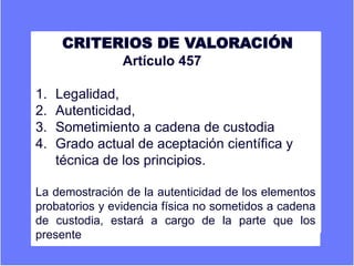 CRITERIOS DE VALORACIÓN
Artículo 457
1. Legalidad,
2. Autenticidad,
3. Sometimiento a cadena de custodia
4. Grado actual de aceptación científica y
técnica de los principios.
La demostración de la autenticidad de los elementos
probatorios y evidencia física no sometidos a cadena
de custodia, estará a cargo de la parte que los
presente.
 
