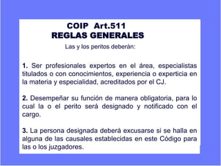 A COIP Art.511
REGLAS GENERALES
Er Las y los peritos deberán:
1. Ser profesionales expertos en el área, especialistas
titulados o con conocimientos, experiencia o experticia en
la materia y especialidad, acreditados por el CJ.
2. Desempeñar su función de manera obligatoria, para lo
cual la o el perito será designado y notificado con el
cargo.
3. La persona designada deberá excusarse si se halla en
alguna de las causales establecidas en este Código para
las o los juzgadores.
 