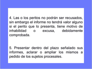 4. Las o los peritos no podrán ser recusados,
sin embargo el informe no tendrá valor alguno
si el perito que lo presenta, tiene motivo de
inhabilidad o excusa, debidamente
comprobada.
5. Presentar dentro del plazo señalado sus
informes, aclarar o ampliar los mismos a
pedido de los sujetos procesales.
 