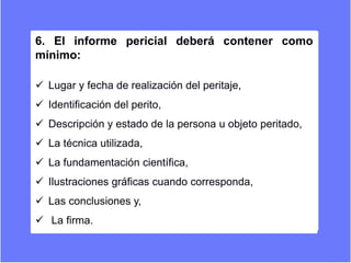 6. El informe pericial deberá contener como
mínimo:
 Lugar y fecha de realización del peritaje,
 Identificación del perito,
 Descripción y estado de la persona u objeto peritado,
 La técnica utilizada,
 La fundamentación científica,
 Ilustraciones gráficas cuando corresponda,
 Las conclusiones y,
 La firma.
 