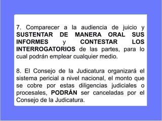 7. Comparecer a la audiencia de juicio y
SUSTENTAR DE MANERA ORAL SUS
INFORMES y CONTESTAR LOS
INTERROGATORIOS de las partes, para lo
cual podrán emplear cualquier medio.
8. El Consejo de la Judicatura organizará el
sistema pericial a nivel nacional, el monto que
se cobre por estas diligencias judiciales o
procesales, PODRÁN ser canceladas por el
Consejo de la Judicatura.
 