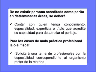 De no existir persona acreditada como perito
en determinadas áreas, se deberá:
 Contar con quien tenga conocimiento,
especialidad, experticia o título que acredite
su capacidad para desarrollar el peritaje.
Para los casos de mala práctica profesional
la o el fiscal:
 Solicitará una terna de profesionales con la
especialidad correspondiente al organismo
rector de la materia.
 