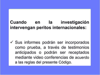 Cuando en la investigación
intervengan peritos internacionales:
 Sus informes podrán ser incorporados
como prueba, a través de testimonios
anticipados o podrán ser receptados
mediante video conferencias de acuerdo
a las reglas del presente Código.
 