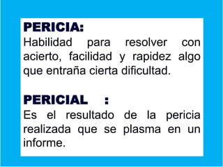 PERICIA:
Habilidad para resolver con
acierto, facilidad y rapidez algo
que entraña cierta dificultad.
PERICIAL :
Es el resultado de la pericia
realizada que se plasma en un
informe.
 