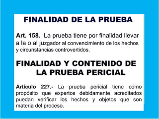 FINALIDAD DE LA PRUEBA
Fin
Art. 158. La prueba tiene por finalidad llevar
a la o al juzgador al convencimiento de los hechos
y circunstancias controvertidos.
FINALIDAD Y CONTENIDO DE
LA PRUEBA PERICIAL
Artículo 227.- La prueba pericial tiene como
propósito que expertos debidamente acreditados
puedan verificar los hechos y objetos que son
materia del proceso.
 
