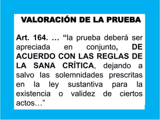 VALORACIÓN DE LA PRUEBA
Art. 164. … “la prueba deberá ser
apreciada en conjunto, DE
ACUERDO CON LAS REGLAS DE
LA SANA CRÍTICA, dejando a
salvo las solemnidades prescritas
en la ley sustantiva para la
existencia o validez de ciertos
actos…”
 