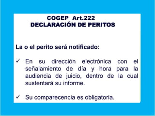 A COGEP Art.222
DECLARACIÓN DE PERITOS
Er
S
La o el perito será notificado:
 En su dirección electrónica con el
señalamiento de día y hora para la
audiencia de juicio, dentro de la cual
sustentará su informe.
 Su comparecencia es obligatoria.
 