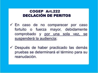 A COGEP Art.222
DECLACIÓN DE PERITOS
Er
 En caso de no comparecer por caso
fortuito o fuerza mayor, debidamente
comprobado y por una sola vez, se
suspenderá la audiencia;
 Después de haber practicado las demás
pruebas se determinará el término para su
reanudación.
 