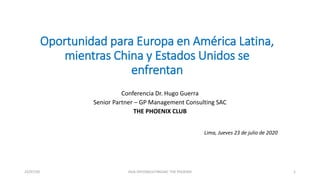 Oportunidad para Europa en América Latina,
mientras China y Estados Unidos se
enfrentan
Conferencia Dr. Hugo Guerra
Senior Partner – GP Management Consulting SAC
THE PHOENIX CLUB
Lima, Jueves 23 de julio de 2020
23/07/20 HGA GPCONSULTINGSAC THE PHOENIX 1
 