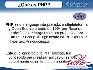 ¿Qué es PHP? PHP  es un lenguaje interpretado, multiplataforma y Open Source creado en 1994 por Rasmus Lerdorf, sin embargo es ahora producida por The PHP Group, el significado de PHP es PHP Hypertext Pre-processor. Está publicado bajo la PHP lincese, fue concebido para realizar aplicaciones web y actualmente es un lenguaje orientado a objetos. 