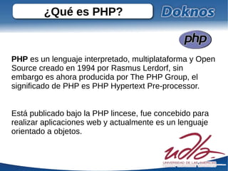 ¿Qué es PHP?



PHP es un lenguaje interpretado, multiplataforma y Open
Source creado en 1994 por Rasmus Lerdorf, sin
embargo es ahora producida por The PHP Group, el
significado de PHP es PHP Hypertext Pre-processor.


Está publicado bajo la PHP lincese, fue concebido para
realizar aplicaciones web y actualmente es un lenguaje
orientado a objetos.
 