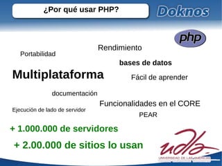 ¿Por qué usar PHP?



                                Rendimiento
   Portabilidad
                                     bases de datos
Multiplataforma                         Fácil de aprender

               documentación
                                Funcionalidades en el CORE
Ejecución de lado de servidor
                                          PEAR

+ 1.000.000 de servidores
+ 2.00.000 de sitios lo usan
 
