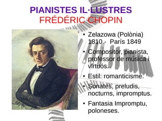 PIANISTES IL·LUSTRES
FRÉDÉRIC CHOPIN
● Zelazowa (Polònia)
1810 - París 1849
● Compositor, pianista,
professor de música i
virtuós.
● Estil: romanticisme.
● Sonates, preludis,
nocturns, impromptus.
● Fantasia Impromptu,
poloneses.
 