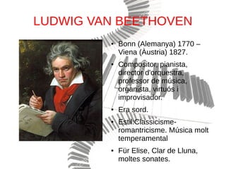 LUDWIG VAN BEETHOVEN
● Bonn (Alemanya) 1770 –
Viena (Àustria) 1827.
● Compositor, pianista,
director d'orquestra,
professor de música,
organista, virtuós i
improvisador.
● Era sord.
● Estil:Classicisme-
romantricisme. Música molt
temperamental
● Für Elise, Clar de Lluna,
moltes sonates.
 