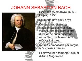 JOHANN SEBASTIAN BACH
● Eisenach (Alemanya) 1685 –
Leipzig, 1750
● Es quedà orfe als 9 anys
● Compositor, organista,
clavicembalista, violinista,
violista, director d'orquestra,
director de cor, concertino,
musicòleg, professor de
música i virtuós.
● música composada per l'orgue
a l'església i misses
● El clavecí ben temperat, àlbum
d'Anna Magdalena
 