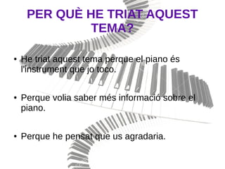 PER QUÈ HE TRIAT AQUEST
TEMA?
● He triat aquest tema perque el piano és
l'instrument que jo toco.
● Perque volia saber més informació sobre el
piano.
● Perque he pensat que us agradaria.
 