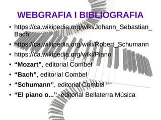 WEBGRAFIA I BIBLIOGRAFIA
● https://ca.wikipedia.org/wiki/Johann_Sebastian_
Bach
● https://ca.wikipedia.org/wiki/Robert_Schumann
● https://ca.wikipedia.org/wiki/Piano
● “Mozart”, editorial Combel
● “Bach”, editorial Combel
● “Schumann”, editorial Combel
● “El piano o...”, editorial Bellaterra Música
 