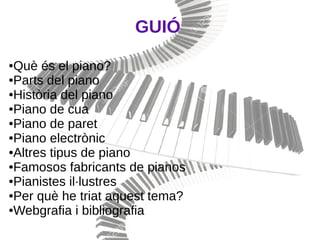 GUIÓ
●Què és el piano?
●Parts del piano
●Història del piano
●Piano de cua
●Piano de paret
●Piano electrònic
●Altres tipus de piano
●Famosos fabricants de pianos
●Pianistes il·lustres
●Per què he triat aquest tema?
●Webgrafia i bibliografia
 